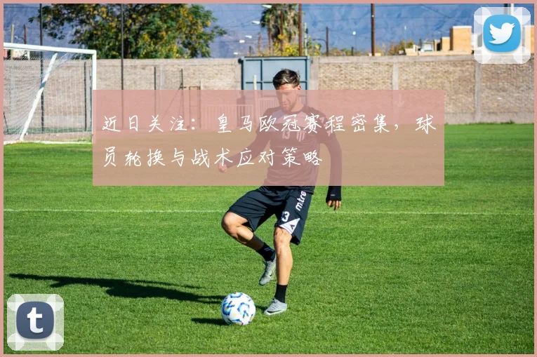 近日关注：皇马欧冠赛程密集，球员轮换与战术应对策略