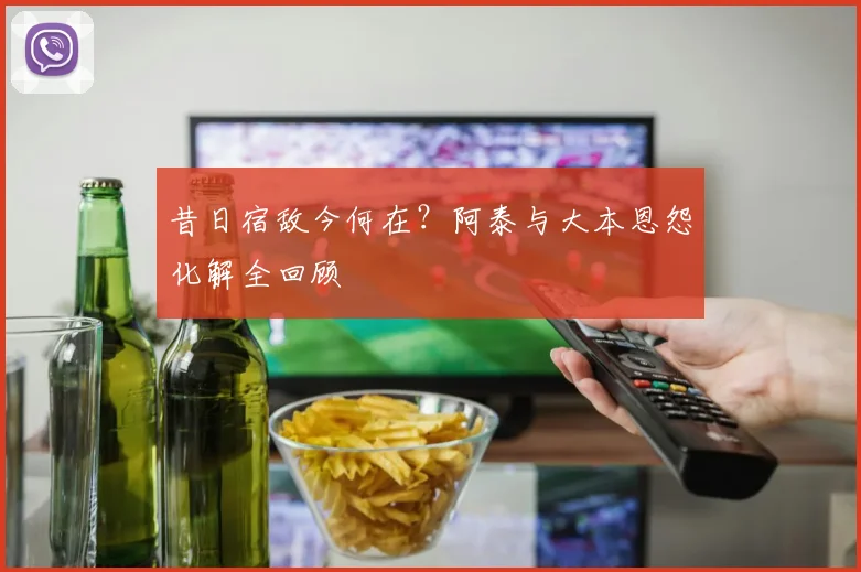 昔日宿敌今何在？阿泰与大本恩怨化解全回顾