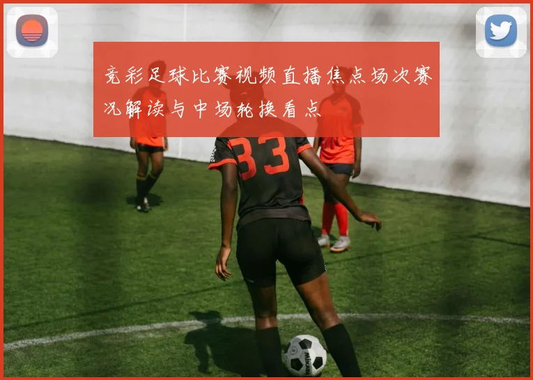 竞彩足球比赛视频直播焦点场次赛况解读与中场轮换看点