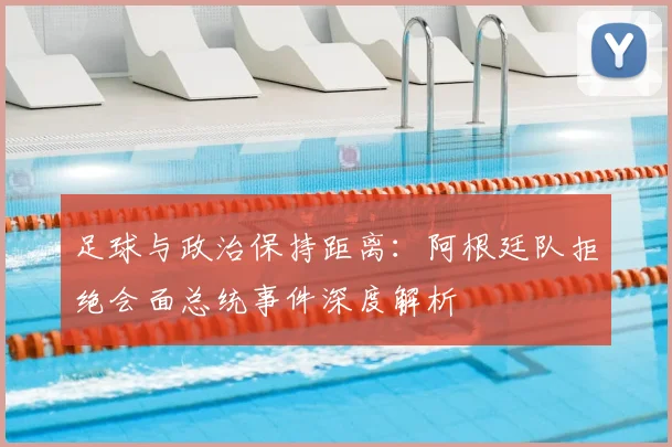 足球与政治保持距离：阿根廷队拒绝会面总统事件深度解析