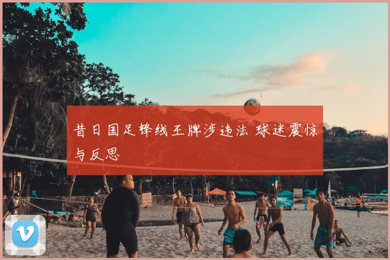 昔日国足锋线王牌涉违法 球迷震惊与反思