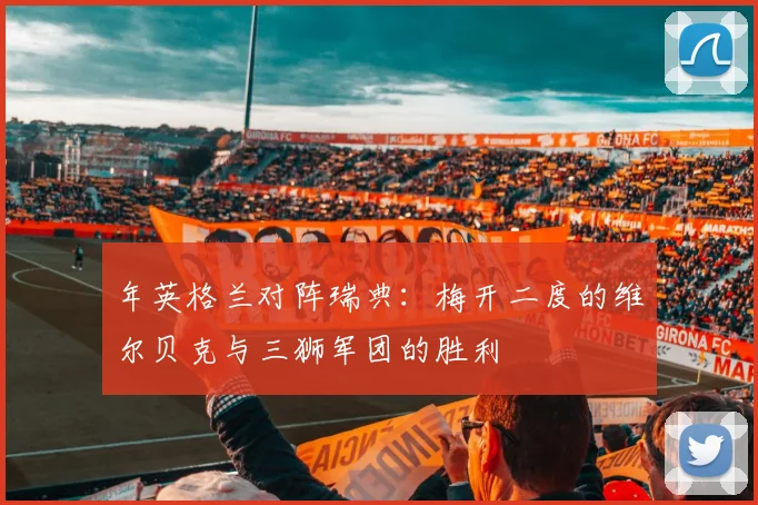年英格兰对阵瑞典:梅开二度的维尔贝克与三狮军团的胜利