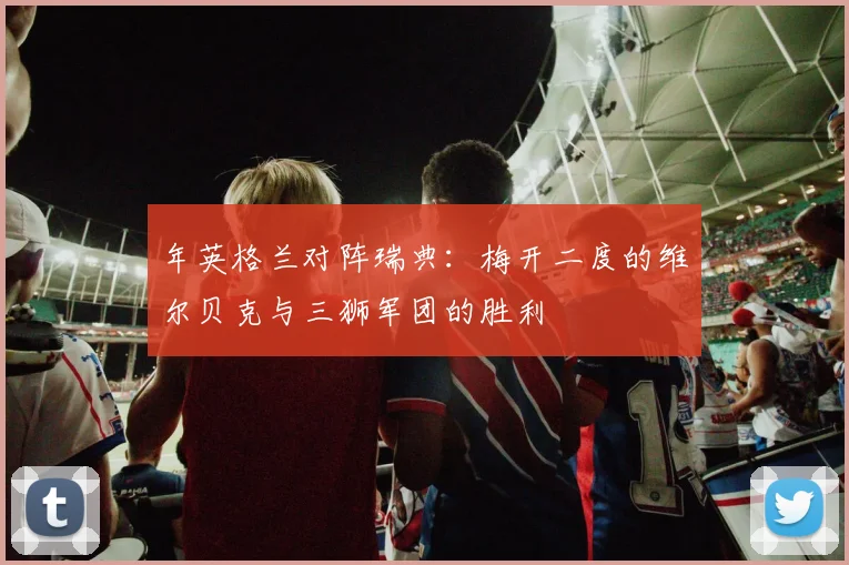 年英格兰对阵瑞典:梅开二度的维尔贝克与三狮军团的胜利