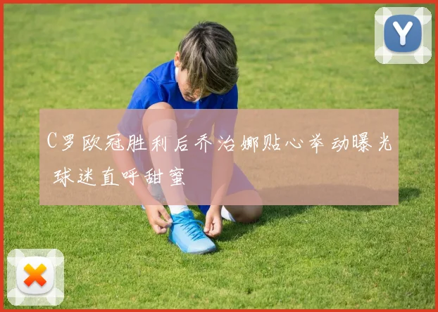 C罗欧冠胜利后乔治娜贴心举动曝光 球迷直呼甜蜜