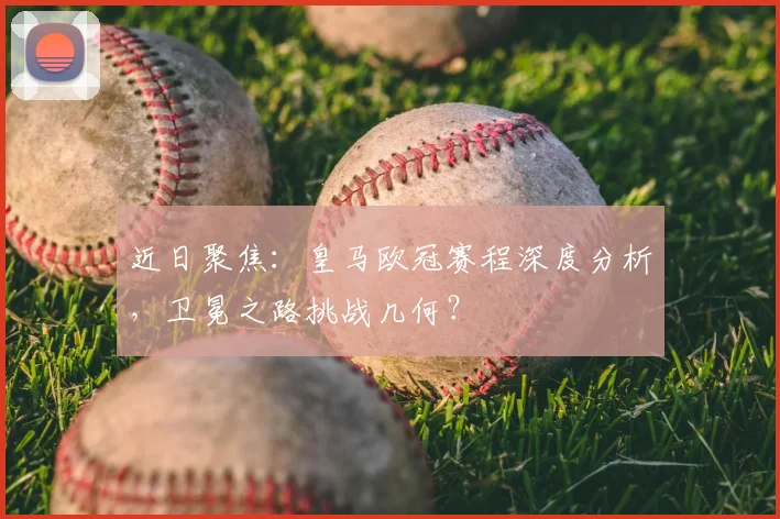 近日聚焦：皇马欧冠赛程深度分析，卫冕之路挑战几何？