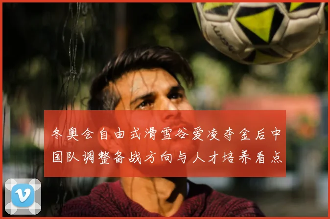 冬奥会自由式滑雪谷爱凌夺金后中国队调整备战方向与人才培养看点