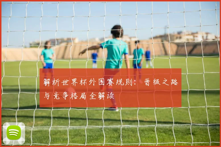解析世界杯外围赛规则：晋级之路与竞争格局全解读