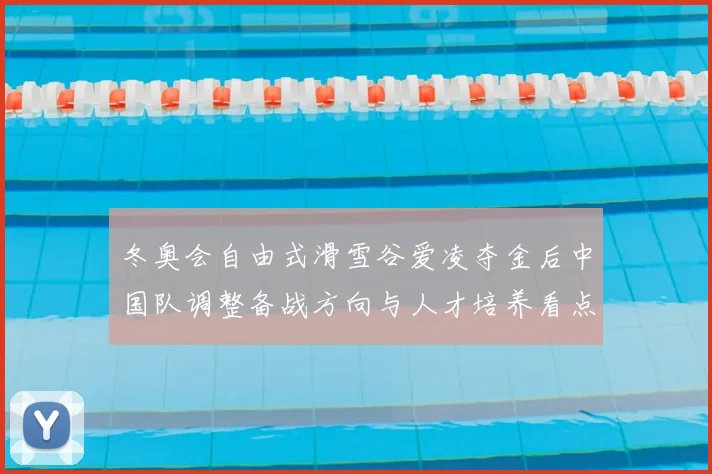 冬奥会自由式滑雪谷爱凌夺金后中国队调整备战方向与人才培养看点