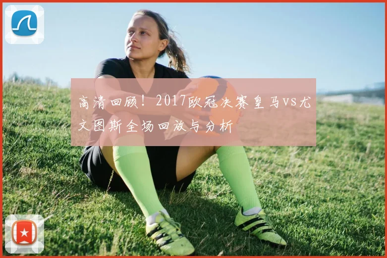 高清回顾！2017欧冠决赛皇马vs尤文图斯全场回放与分析