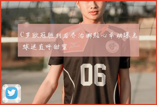 C罗欧冠胜利后乔治娜贴心举动曝光 球迷直呼甜蜜