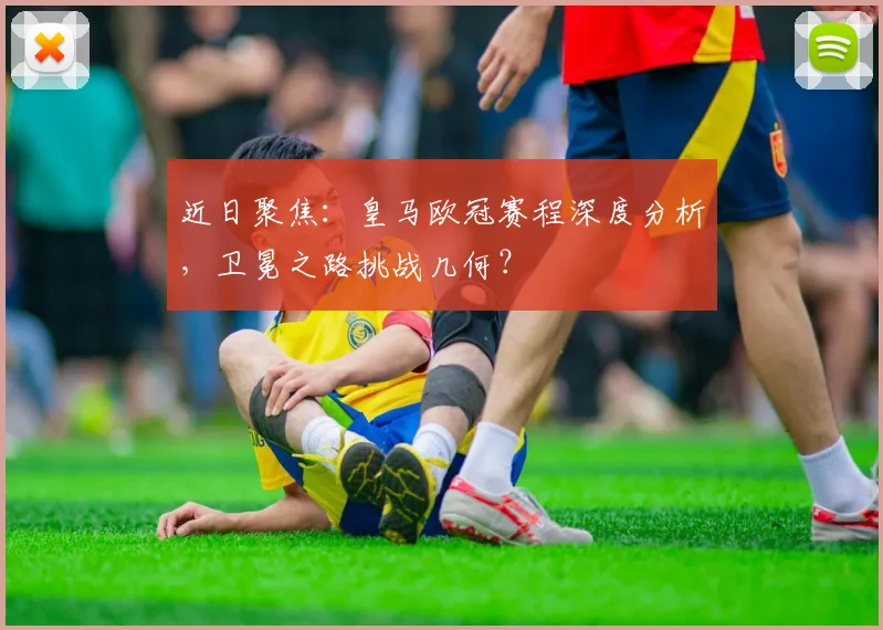 近日聚焦：皇马欧冠赛程深度分析，卫冕之路挑战几何？