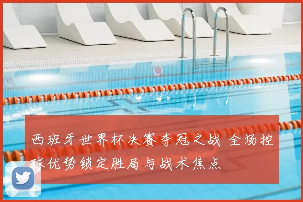 西班牙世界杯决赛夺冠之战 全场控球优势锁定胜局与战术焦点
