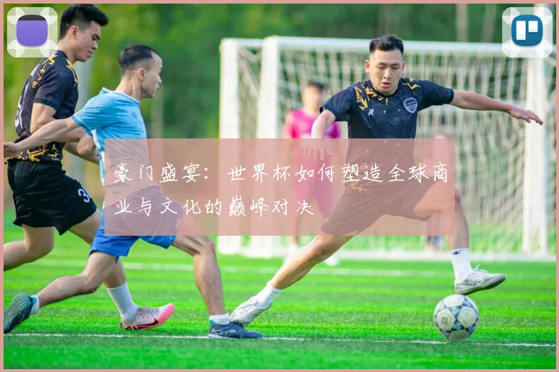 豪门盛宴：世界杯如何塑造全球商业与文化的巅峰对决
