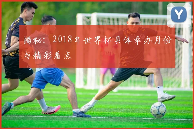 揭秘：2018年世界杯具体举办月份与精彩看点