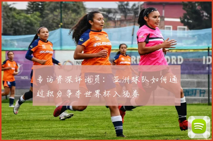 专访资深评论员:亚洲球队如何通过积分争夺世界杯入场券