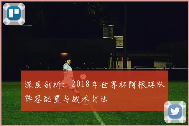 深度剖析：2018年世界杯阿根廷队阵容配置与战术打法