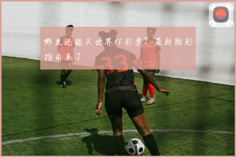 哪里还能买世界杯彩票？最新购彩指南来了