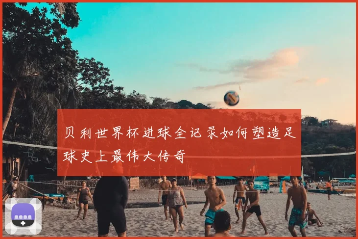 贝利世界杯进球全记录如何塑造足球史上最伟大传奇