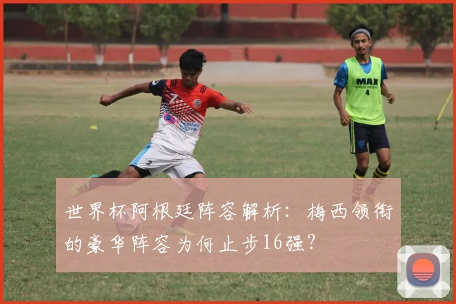 世界杯阿根廷阵容解析：梅西领衔的豪华阵容为何止步16强？