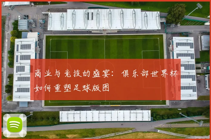 商业与竞技的盛宴：俱乐部世界杯如何重塑足球版图