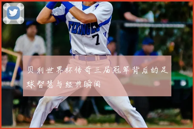 贝利世界杯传奇三届冠军背后的足球智慧与经典瞬间