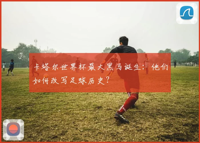 卡塔尔世界杯最大黑马诞生：他们如何改写足球历史？
