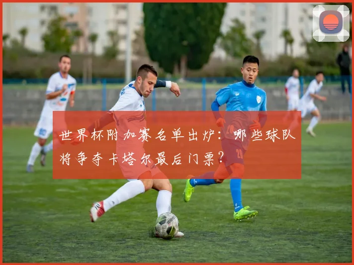 世界杯附加赛名单出炉：哪些球队将争夺卡塔尔最后门票？