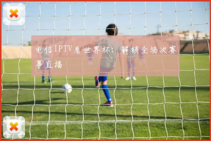 电信IPTV看世界杯：解锁全场次赛事直播