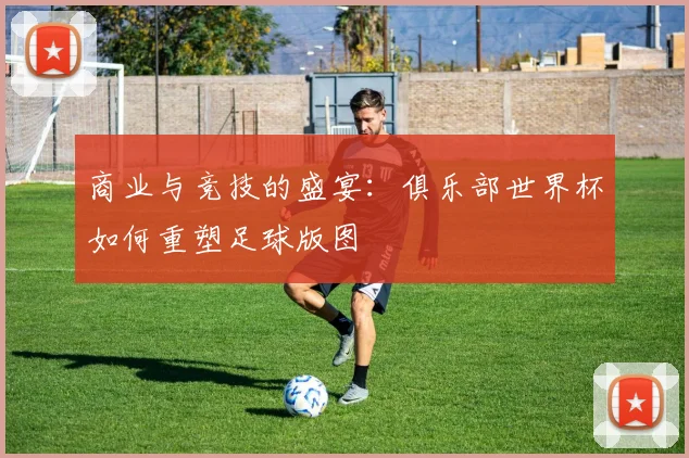商业与竞技的盛宴：俱乐部世界杯如何重塑足球版图