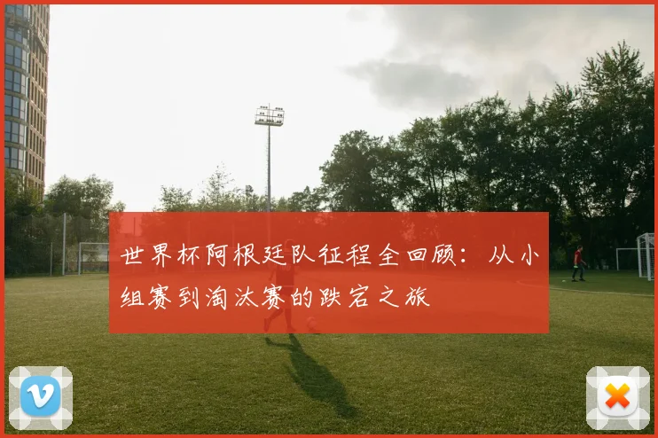 世界杯阿根廷队征程全回顾：从小组赛到淘汰赛的跌宕之旅