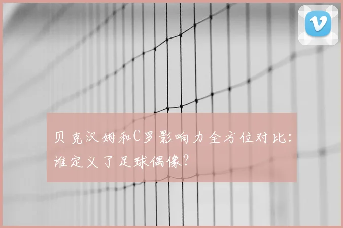 贝克汉姆和C罗影响力全方位对比：谁定义了足球偶像？