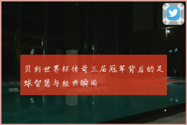 贝利世界杯传奇三届冠军背后的足球智慧与经典瞬间