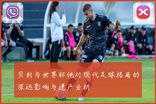贝利与世界杯他对现代足球格局的深远影响与遗产分析