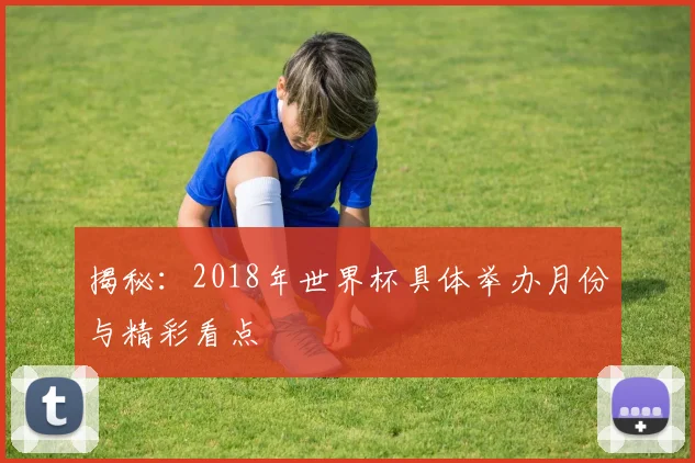 揭秘：2018年世界杯具体举办月份与精彩看点
