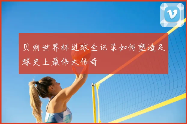 贝利世界杯进球全记录如何塑造足球史上最伟大传奇